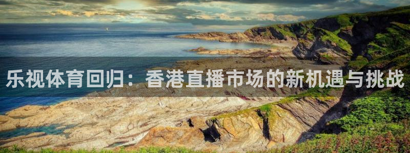 乐视体育回归：香港直播市场的新机遇与挑战