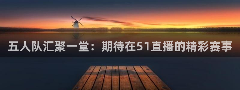 五人队汇聚一堂：期待在51直播的精彩赛事